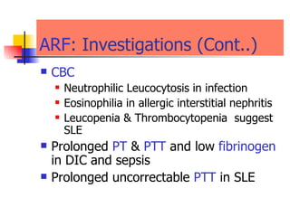 ARF : Investigations (Cont..)  CBC Neutrophilic Leucocytosis in infection Eosinophilia in allergic interstitial nephritis  Leucopenia & Thrombocytopenia  suggest SLE Prolonged  PT  &  PTT  and low   fibrinogen  in DIC and sepsis  Prolonged uncorrectable  PTT  in SLE  