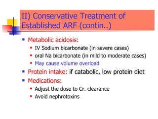 II) Conservative Treatment of Established ARF (contin..) Metabolic acidosis:   IV Sodium bicarbonate (in severe cases) oral Na bicarbonate (in mild to moderate cases) May cause volume overload  Protein intake:   if catabolic, low protein diet  Medications:   Adjust the dose to Cr. clearance  Avoid nephrotoxins  