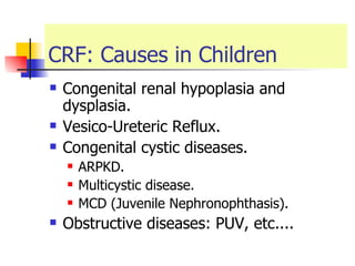 CRF: Causes in Children Congenital renal hypoplasia and dysplasia. Vesico-Ureteric Reflux. Congenital cystic diseases. ARPKD. Multicystic disease. MCD (Juvenile Nephronophthasis). Obstructive diseases: PUV, etc.... 