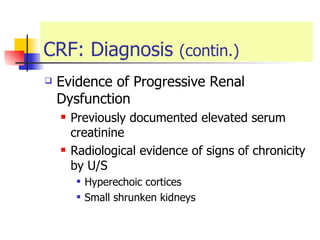 CRF: Diagnosis  (contin.) Evidence of Progressive Renal Dysfunction  Previously documented elevated serum creatinine  Radiological evidence of signs of chronicity by U/S Hyperechoic cortices  Small shrunken kidneys  