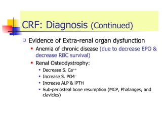CRF: Diagnosis  (Continued) Evidence of Extra-renal organ dysfunction  Anemia of chronic disease  (due to decrease EPO & decrease RBC survival) Renal Osteodystrophy: Decrease S. Ca ++ Increase S. PO4 -- Increase ALP & iPTH Sub-periosteal bone resumption (MCP, Phalanges, and clavicles) 