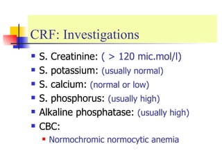 CRF: Investigations  S. Creatinine:  ( > 120 mic.mol/l) S. potassium:  (usually normal) S. calcium:  (normal or low) S. phosphorus:  (usually high) Alkaline phosphatase:  (usually high) CBC: Normochromic normocytic anemia 