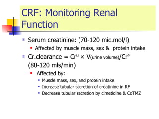 CRF: Monitoring Renal Function Serum creatinine: (70-120 mic.mol/l) Affected by muscle mass, sex &  protein intake Cr.clearance = Cr U  × V (urine volume) /Cr P (80-120 mls/min) Affected by: Muscle mass, sex, and protein intake  Increase tubular secretion of creatinine in RF  Decrease tubular secretion by cimetidine & CoTMZ 