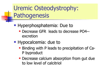 Uremic Osteodystrophy: Pathogenesis Hyperphosphatemia: Due to  Decrease GFR  leads to decrease PO4-- excretion Hypocalcemia: due to  Binding with P leads to precipitation of Ca-P byproduct  Decrease calcium absorption from gut due to low level of calcitriol 