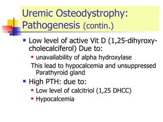 Uremic Osteodystrophy: Pathogenesis  (contin.) Low level of active Vit D (1,25-dihyroxy-cholecalciferol) Due to: unavailability of alpha hydroxylase  This lead to hypocalcemia and unsuppressed Parathyroid gland  High PTH: due to: Low level of calcitriol (1,25 DHCC) Hypocalcemia  