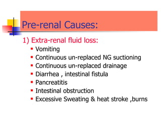 Pre-renal Causes:  1) Extra-renal fluid loss: Vomiting  Continuous un-replaced NG suctioning Continuous un-replaced drainage  Diarrhea , intestinal fistula  Pancreatitis  Intestinal obstruction  Excessive Sweating & heat stroke ,burns  