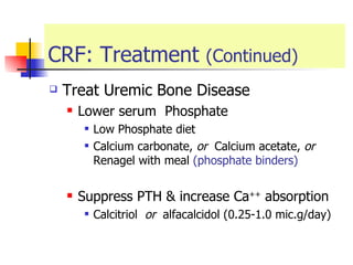 CRF: Treatment  (Continued) Treat Uremic Bone Disease  Lower serum  Phosphate Low Phosphate diet  Calcium carbonate,  or  Calcium acetate,  or   Renagel with meal  (phosphate binders) Suppress PTH & increase Ca ++  absorption  Calcitriol  or   alfacalcidol (0.25-1.0 mic.g/day) 