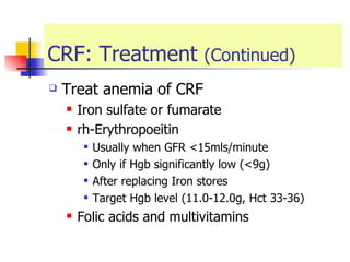 CRF: Treatment  (Continued) Treat anemia of CRF Iron sulfate or fumarate  rh-Erythropoeitin  Usually when GFR <15mls/minute Only if Hgb significantly low (<9g) After replacing Iron stores  Target Hgb level (11.0-12.0g, Hct 33-36) Folic acids and multivitamins 