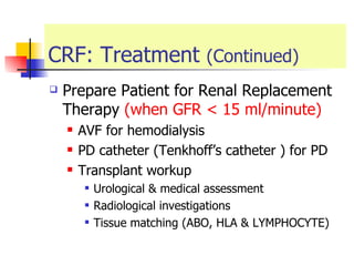 CRF: Treatment  (Continued) Prepare Patient for Renal Replacement Therapy  (when GFR < 15 ml/minute) AVF for hemodialysis  PD catheter (Tenkhoff’s catheter ) for PD  Transplant workup  Urological & medical assessment  Radiological investigations Tissue matching (ABO, HLA & LYMPHOCYTE) 