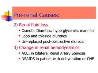 Pre-renal Causes:  2) Renal fluid loss Osmotic Diuretics: hyperglycemia, mannitol  Loop and thiazide diuretics  Un-replaced post-obstructive diurecis  3) Change in renal hemodynamics  ACEI in bilateral Renal Artery Stenosis  NSAIDS in patient with dehydration or CHF  