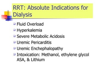 RRT: Absolute Indications for Dialysis Fluid Overload Hyperkalemia  Severe Metabolic Acidosis Uremic Pericarditis  Uremic Enchephalopathy  Intoxication: Methanol, ethylene glycol ASA, & Lithium  