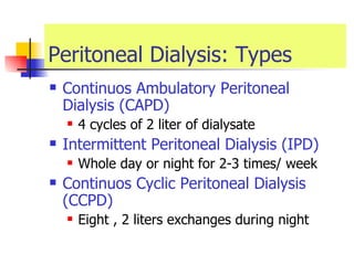 Peritoneal Dialysis: Types Continuos Ambulatory Peritoneal Dialysis (CAPD) 4 cycles of 2 liter of dialysate  Intermittent Peritoneal Dialysis (IPD) Whole day or night for 2-3 times/ week Continuos Cyclic Peritoneal Dialysis (CCPD) Eight , 2 liters exchanges during night  