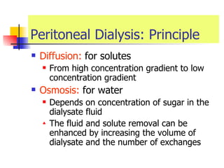 Peritoneal Dialysis: Principle Diffusion:  for solutes  From high concentration gradient to low concentration gradient  Osmosis:  for water  Depends on concentration of sugar in the dialysate fluid The fluid and solute removal can be enhanced by increasing the volume of dialysate and the number of exchanges   