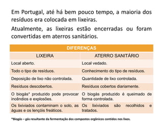 Em Portugal, até há bem pouco tempo, a maioria dos
resíduos era colocada em lixeiras.
Atualmente, as lixeiras estão encerradas ou foram
convertidas em aterros sanitários.
DIFERENÇAS
LIXEIRA ATERRO SANITÁRIO
Local aberto. Local vedado.
Todo o tipo de resíduos. Conhecimento do tipo de resíduos.
Deposição de lixo não controlada. Quantidade de lixo controlada.
Resíduos descobertos. Resíduos cobertos diariamente.
O biogás* produzido pode provocar
incêndios e explosões.
O biogás produzido é queimado de
forma controlada.
Os lixiviados contaminam o solo, as
águas e os lençóis freáticos.
Os lixiviados são recolhidos e
tratados.
*Biogás – gás resultante da fermentação dos compostos orgânicos contidos nos lixos.
 