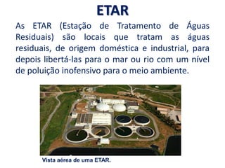 ETAR
As ETAR (Estação de Tratamento de Águas
Residuais) são locais que tratam as águas
residuais, de origem doméstica e industrial, para
depois libertá-las para o mar ou rio com um nível
de poluição inofensivo para o meio ambiente.
Vista aérea de uma ETAR.
 