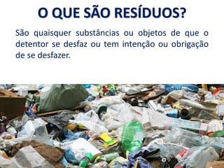 São quaisquer substâncias ou objetos de que o
detentor se desfaz ou tem intenção ou obrigação
de se desfazer.
O QUE SÃO RESÍDUOS?
 