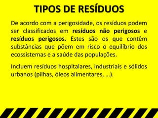 TIPOS DE RESÍDUOS
De acordo com a perigosidade, os resíduos podem
ser classificados em resíduos não perigosos e
resíduos perigosos. Estes são os que contêm
substâncias que põem em risco o equilíbrio dos
ecossistemas e a saúde das populações.
Incluem resíduos hospitalares, industriais e sólidos
urbanos (pilhas, óleos alimentares, …).
 