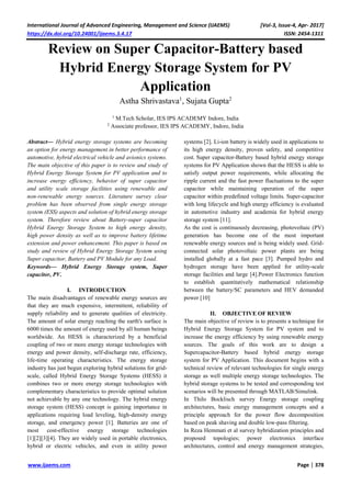 International Journal of Advanced Engineering, Management and Science (IJAEMS) [Vol-3, Issue-4, Apr- 2017]
https://dx.doi.org/10.24001/ijaems.3.4.17 ISSN: 2454-1311
www.ijaems.com Page | 378
Review on Super Capacitor-Battery based
Hybrid Energy Storage System for PV
Application
Astha Shrivastava1
, Sujata Gupta2
1
M.Tech Scholar, IES IPS ACADEMY Indore, India
2
Associate professor, IES IPS ACADEMY, Indore, India
Abstract— Hybrid energy storage systems are becoming
an option for energy management in better performance of
automotive, hybrid electrical vehicle and avionics systems.
The main objective of this paper is to review and study of
Hybrid Energy Storage System for PV application and to
increase energy efficiency, behavior of super capacitor
and utility scale storage facilities using renewable and
non-renewable energy sources. Literature survey clear
problem has been observed from single energy storage
system (ESS) aspects and solution of hybrid energy storage
system. Therefore review about Battery-super capacitor
Hybrid Energy Storage System to high energy density,
high power density as well as to improve battery lifetime
extension and power enhancement. This paper is based on
study and review of Hybrid Energy Storage System using
Super capacitor, Battery and PV Module for any Load.
Keywords— Hybrid Energy Storage system, Super
capacitor, PV.
I. INTRODUCTION
The main disadvantages of renewable energy sources are
that they are much expensive, intermittent, reliability of
supply reliability and to generate qualities of electricity.
The amount of solar energy reaching the earth's surface is
6000 times the amount of energy used by all human beings
worldwide. An HESS is characterized by a beneficial
coupling of two or more energy storage technologies with
energy and power density, self-discharge rate, efficiency,
life-time operating characteristics. The energy storage
industry has just begun exploring hybrid solutions for grid-
scale, called Hybrid Energy Storage Systems (HESS) it
combines two or more energy storage technologies with
complementary characteristics to provide optimal solution
not achievable by any one technology. The hybrid energy
storage system (HESS) concept is gaining importance in
applications requiring load leveling, high-density energy
storage, and emergency power [1]. Batteries are one of
most cost-effective energy storage technologies
[1][2][3][4]. They are widely used in portable electronics,
hybrid or electric vehicles, and even in utility power
systems [2]. Li-ion battery is widely used in applications to
its high energy density, proven safety, and competitive
cost. Super capacitor-Battery based hybrid energy storage
systems for PV Application shown that the HESS is able to
satisfy output power requirements, while allocating the
ripple current and the fast power fluctuations to the super
capacitor while maintaining operation of the super
capacitor within predefined voltage limits. Super-capacitor
with long lifecycle and high energy efficiency is evaluated
in automotive industry and academia for hybrid energy
storage system [11].
As the cost is continuously decreasing, photovoltaic (PV)
generation has become one of the most important
renewable energy sources and is being widely used. Grid-
connected solar photovoltaic power plants are being
installed globally at a fast pace [3]. Pumped hydro and
hydrogen storage have been applied for utility-scale
storage facilities and large [4].Power Electronics function
to establish quantitatively mathematical relationship
between the battery/SC parameters and HEV demanded
power [10]
II. OBJECTIVE OF REVIEW
The main objective of review is to presents a technique for
Hybrid Energy Storage System for PV system and to
increase the energy efficiency by using renewable energy
sources. The goals of this work are to design a
Supercapacitor-Battery based hybrid energy storage
system for PV Application. This document begins with a
technical review of relevant technologies for single energy
storage as well multiple energy storage technologies. The
hybrid storage systems to be tested and corresponding test
scenarios will be presented through MATLAB/Simulink.
In Thilo Bocklisch survey Energy storage coupling
architectures, basic energy management concepts and a
principle approach for the power flow decomposition
based on peak shaving and double low-pass filtering.
In Reza Hemmati et al survey hybridization principles and
proposed topologies; power electronics interface
architectures, control and energy management strategies,
 