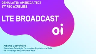 GSMA Latin amErica TECT
17ª Rio Wireless
Diretoria de Estratégia, Tecnologia e Arquitetura de Rede
Ger. Estratégia e Arquitetura de Rede
LTE Broadcast
Alberto Boaventura
 
