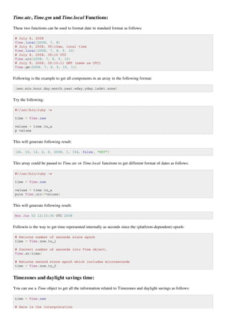 Time.utc, Time.gm and Time.local Functions:

These two functions can be used to format date in standard format as follows:

 # July 8, 2008
 Time.local(2008, 7, 8)
 # July 8, 2008, 09:10am, local time
 Time.local(2008, 7, 8, 9, 10)
 # July 8, 2008, 09:10 UTC
 Time.utc(2008, 7, 8, 9, 10)
 # July 8, 2008, 09:10:11 GMT (same as UTC)
 Time.gm(2008, 7, 8, 9, 10, 11)


Following is the example to get all components in an array in the following format:

 [sec,min,hour,day,month,year,wday,yday,isdst,zone]


Try the following:

 #!/usr/bin/ruby -w

 time = Time.new

 values = time.to_a
 p values


This will generate following result:

 [26, 10, 12, 2, 6, 2008, 1, 154, false, "MST"]


This array could be passed to Time.utc or Time.local functions to get different format of dates as follows:

 #!/usr/bin/ruby -w

 time = Time.new

 values = time.to_a
 puts Time.utc(*values)


This will generate following result:

 Mon Jun 02 12:15:36 UTC 2008


Followin is the way to get time represented internally as seconds since the (platform-dependent) epoch:

 # Returns number of seconds since epoch
 time = Time.now.to_i

 # Convert number of seconds into Time object.
 Time.at(time)

 # Returns second since epoch which includes microseconds
 time = Time.now.to_f


Timezones and daylight savings time:

You can use a Time object to get all the information related to Timezones and daylight savings as follows:

 time = Time.new

 # Here is the interpretation
 