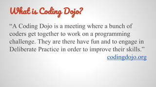 W C D ?
“A Coding Dojo is a meeting where a bunch of
coders get together to work on a programming
challenge. They are there have fun and to engage in
Deliberate Practice in order to improve their skills.”
codingdojo.org
 