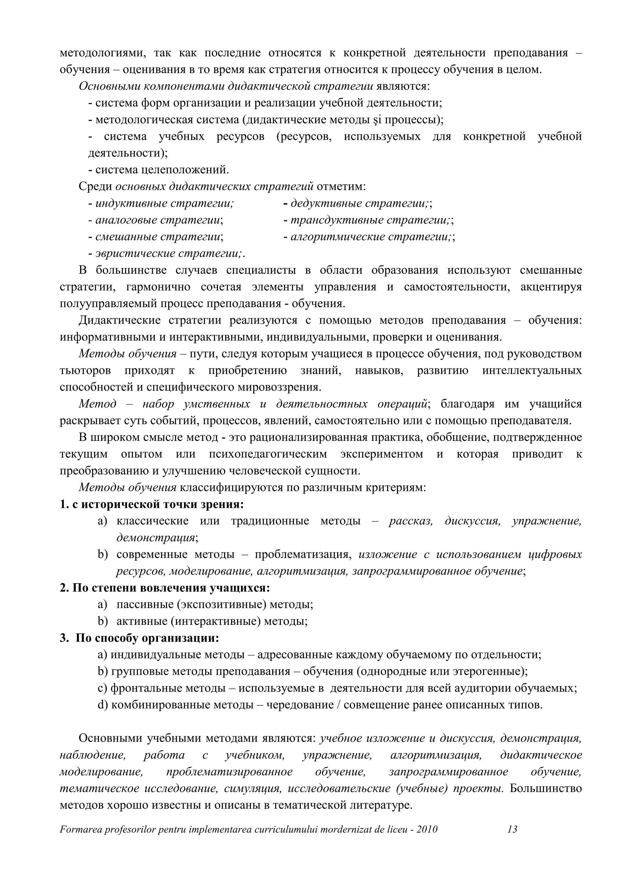 методологиями, так как последние относятся к конкретной деятельности преподавания –
обучения – оценивания в то время как стратегия относится к процессу обучения в целом.
    Основными компонентами дидактической стратегии являются:
      - система форм организации и реализации учебной деятельности;
      - методологическая система (дидактические методы şi процессы);
      - система учебных ресурсов (ресурсов, используемых для конкретной учебной
      деятельности);
      - система целеположений.
    Среди основных дидактических стратегий отметим:
      - индуктивные стратегии;            - дедуктивные стратегии;;
      - аналоговые стратегии;             - трансдуктивные стратегии;;
      - смешанные стратегии;              - алгоритмические стратегии;;
      - эвристические стратегии;.
    В большинстве случаев специалисты в области образования используют смешанные
стратегии, гармонично сочетая элементы управления и самостоятельности, акцентируя
полууправляемый процесс преподавания - обучения.
    Дидактические стратегии реализуются с помощью методов преподавания – обучения:
информативными и интерактивными, индивидуальными, проверки и оценивания.
    Методы обучения – пути, следуя которым учащиеся в процессе обучения, под руководством
тьюторов приходят к приобретению знаний, навыков, развитию интеллектуальных
способностей и специфического мировоззрения.
    Метод – набор умственных и деятельностных операций; благодаря им учащийся
раскрывает суть событий, процессов, явлений, самостоятельно или с помощью преподавателя.
    В широком смысле метод - это рационализированная практика, обобщение, подтвержденное
текущим опытом или психопедагогическим экспериментом и которая приводит к
преобразованию и улучшению человеческой сущности.
    Методы обучения классифицируются по различным критериям:
1. с исторической точки зрения:
        a) классические или традиционные методы – рассказ, дискуссия, упражнение,
            демонстрация;
        b) современные методы – проблематизация, изложение с использованием цифровых
            ресурсов, моделирование, алгоритмизация, запрограммированное обучение;
2. По степени вовлечения учащихся:
        a) пассивные (экспозитивные) методы;
        b) активные (интерактивные) методы;
3. По способу организации:
        a) индивидуальные методы – адресованные каждому обучаемому по отдельности;
        b) групповые методы преподавания – обучения (однородные или этерогенные);
        c) фронтальные методы – используемые в деятельности для всей аудитории обучаемых;
        d) комбинированные методы – чередование / совмещение ранее описанных типов.

   Основными учебными методами являются: учебное изложение и дискуссия, демонстрация,
наблюдение, работа с учебником, упражнение, алгоритмизация, дидактическое
моделирование,   проблематизированное      обучение,    запрограммированное   обучение,
тематическое исследование, симуляция, исследовательские (учебные) проекты. Большинство
методов хорошо известны и описаны в тематической литературе.
Formarea profesorilor pentru implementarea curriculumului mordernizat de liceu - 2010   13
 