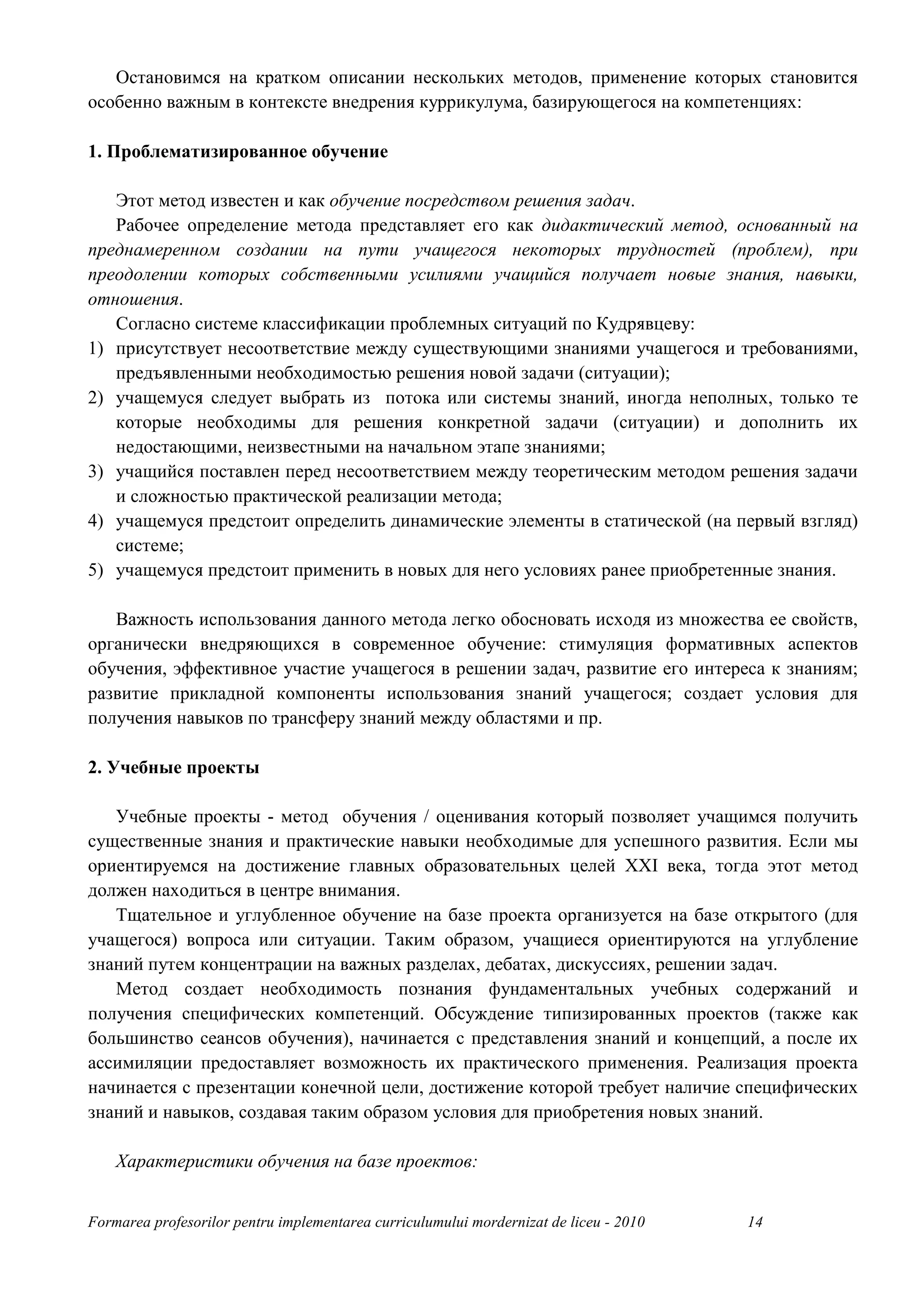 Остановимся на кратком описании нескольких методов, применение которых становится
особенно важным в контексте внедрения куррикулума, базирующегося на компетенциях:

1. Проблематизированное обучение

   Этот метод известен и как обучение посредством решения задач.
   Рабочее определение метода представляет его как дидактический метод, основанный на
преднамеренном создании на пути учащегося некоторых трудностей (проблем), при
преодолении которых собственными усилиями учащийся получает новые знания, навыки,
отношения.
   Согласно системе классификации проблемных ситуаций по Кудрявцеву:
1) присутствует несоответствие между существующими знаниями учащегося и требованиями,
   предъявленными необходимостью решения новой задачи (ситуации);
2) учащемуся следует выбрать из потока или системы знаний, иногда неполных, только те
   которые необходимы для решения конкретной задачи (ситуации) и дополнить их
   недостающими, неизвестными на начальном этапе знаниями;
3) учащийся поставлен перед несоответствием между теоретическим методом решения задачи
   и сложностью практической реализации метода;
4) учащемуся предстоит определить динамические элементы в статической (на первый взгляд)
   системе;
5) учащемуся предстоит применить в новых для него условиях ранее приобретенные знания.

   Важность использования данного метода легко обосновать исходя из множества ее свойств,
органически внедряющихся в современное обучение: стимуляция формативных аспектов
обучения, эффективное участие учащегося в решении задач, развитие его интереса к знаниям;
развитие прикладной компоненты использования знаний учащегося; создает условия для
получения навыков по трансферу знаний между областями и пр.

2. Учебные проекты

   Учебные проекты - метод обучения / оценивания который позволяет учащимся получить
существенные знания и практические навыки необходимые для успешного развития. Если мы
ориентируемся на достижение главных образовательных целей XXI века, тогда этот метод
должен находиться в центре внимания.
   Тщательное и углубленное обучение на базе проекта организуется на базе открытого (для
учащегося) вопроса или ситуации. Таким образом, учащиеся ориентируются на углубление
знаний путем концентрации на важных разделах, дебатах, дискуссиях, решении задач.
   Метод создает необходимость познания фундаментальных учебных содержаний и
получения специфических компетенций. Обсуждение типизированных проектов (также как
большинство сеансов обучения), начинается с представления знаний и концепций, а после их
ассимиляции предоставляет возможность их практического применения. Реализация проекта
начинается с презентации конечной цели, достижение которой требует наличие специфических
знаний и навыков, создавая таким образом условия для приобретения новых знаний.

    Характеристики обучения на базе проектов:


Formarea profesorilor pentru implementarea curriculumului mordernizat de liceu - 2010   14
 