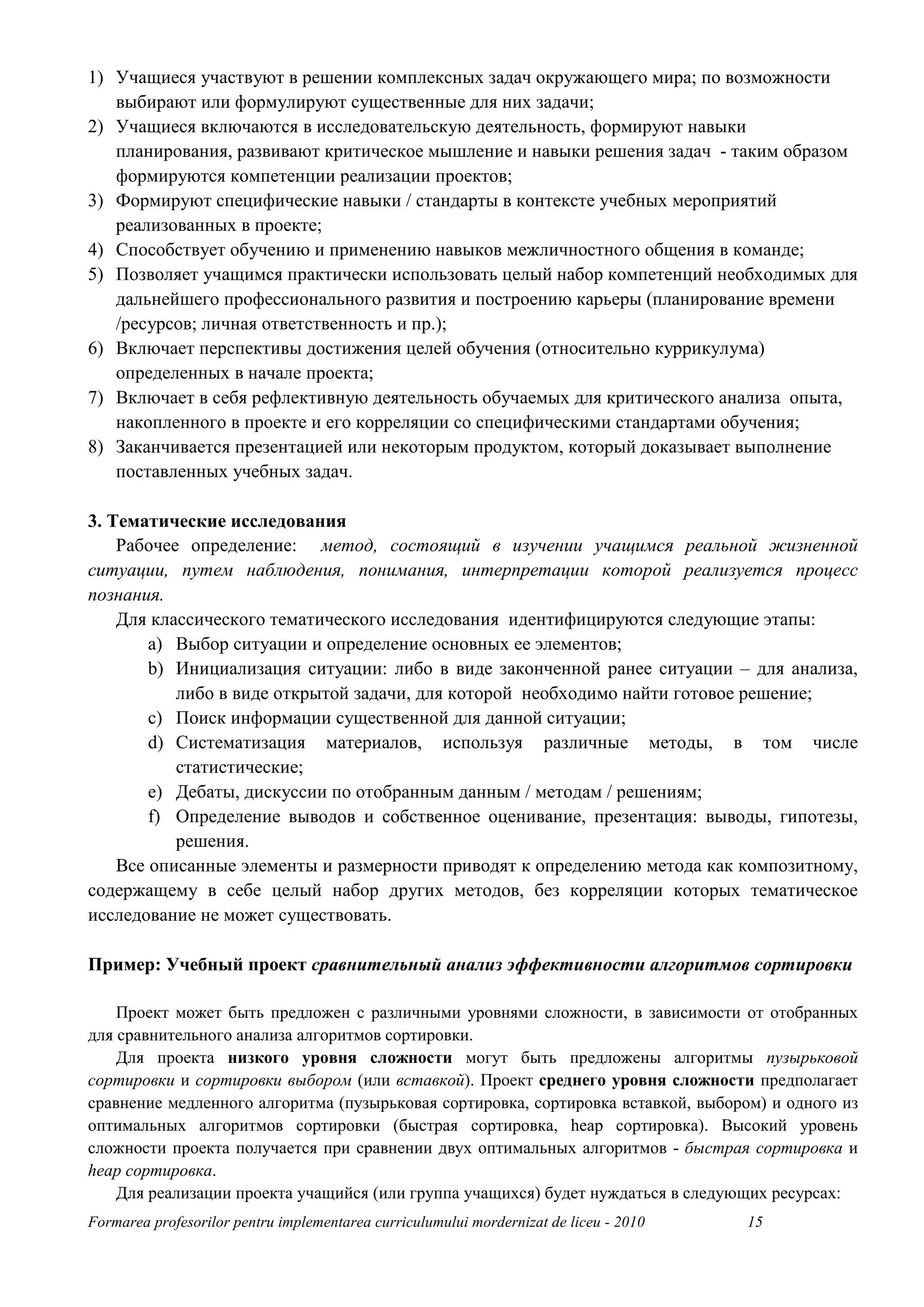 1) Учащиеся участвуют в решении комплексных задач окружающего мира; по возможности
   выбирают или формулируют существенные для них задачи;
2) Учащиеся включаются в исследовательскую деятельность, формируют навыки
   планирования, развивают критическое мышление и навыки решения задач - таким образом
   формируются компетенции реализации проектов;
3) Формируют специфические навыки / стандарты в контексте учебных мероприятий
   реализованных в проекте;
4) Способствует обучению и применению навыков межличностного общения в команде;
5) Позволяет учащимся практически использовать целый набор компетенций необходимых для
   дальнейшего профессионального развития и построению карьеры (планирование времени
   /ресурсов; личная ответственность и пр.);
6) Включает перспективы достижения целей обучения (относительно куррикулума)
   определенных в начале проекта;
7) Включает в себя рефлективную деятельность обучаемых для критического анализа опыта,
   накопленного в проекте и его корреляции со специфическими стандартами обучения;
8) Заканчивается презентацией или некоторым продуктом, который доказывает выполнение
   поставленных учебных задач.

3. Тематические исследования
    Рабочее определение: метод, состоящий в изучении учащимся реальной жизненной
ситуации, путем наблюдения, понимания, интерпретации которой реализуется процесс
познания.
    Для классического тематического исследования идентифицируются следующие этапы:
        a) Выбор ситуации и определение основных ее элементов;
        b) Инициализация ситуации: либо в виде законченной ранее ситуации – для анализа,
           либо в виде открытой задачи, для которой необходимо найти готовое решение;
        c) Поиск информации существенной для данной ситуации;
        d) Систематизация материалов, используя различные методы, в том числе
           статистические;
        e) Дебаты, дискуссии по отобранным данным / методам / решениям;
        f) Определение выводов и собственное оценивание, презентация: выводы, гипотезы,
           решения.
    Все описанные элементы и размерности приводят к определению метода как композитному,
содержащему в себе целый набор других методов, без корреляции которых тематическое
исследование не может существовать.

Пример: Учебный проект сравнительный анализ эффективности алгоритмов сортировки

    Проект может быть предложен с различными уровнями сложности, в зависимости от отобранных
для сравнительного анализа алгоритмов сортировки.
    Для проекта низкого уровня сложности могут быть предложены алгоритмы пузырьковой
сортировки и сортировки выбором (или вставкой). Проект среднего уровня сложности предполагает
сравнение медленного алгоритма (пузырьковая сортировка, сортировка вставкой, выбором) и одного из
оптимальных алгоритмов сортировки (быстрая сортировка, heap сортировка). Высокий уровень
сложности проекта получается при сравнении двух оптимальных алгоритмов - быстрая сортировка и
heap сортировка.
    Для реализации проекта учащийся (или группа учащихся) будет нуждаться в следующих ресурсах:
Formarea profesorilor pentru implementarea curriculumului mordernizat de liceu - 2010   15
 