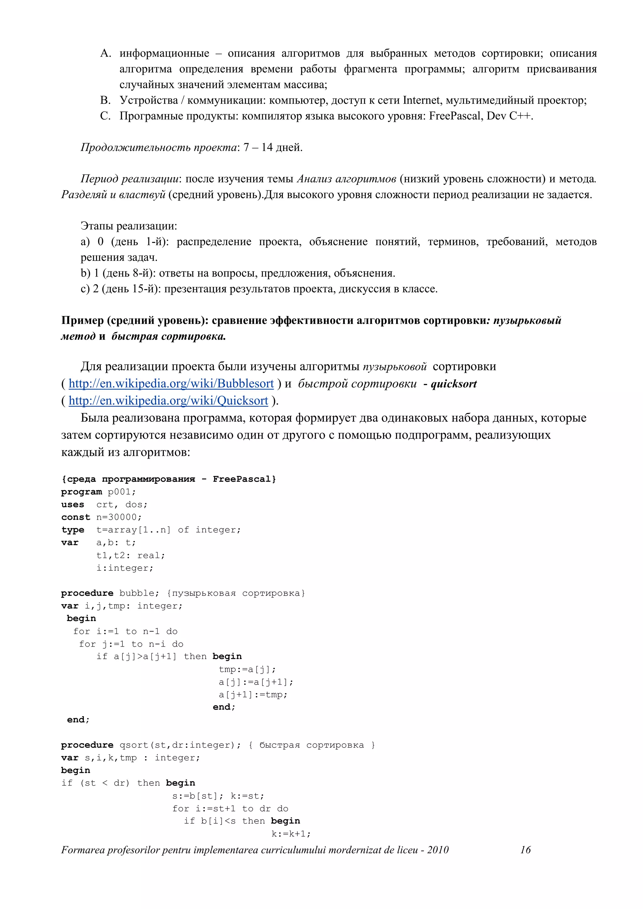 A. информационные – описания алгоритмов для выбранных методов сортировки; описания
           алгоритма определения времени работы фрагмента программы; алгоритм присваивания
           случайных значений элементам массива;
        B. Устройства / коммуникации: компьютер, доступ к сети Internet, мультимедийный проектор;
        C. Програмные продукты: компилятор языка высокого уровня: FreePascal, Dev C++.

    Продолжительность проекта: 7 – 14 дней.

   Период реализации: после изучения темы Анализ алгоритмов (низкий уровень сложности) и метода.
Разделяй и властвуй (средний уровень).Для высокого уровня сложности период реализации не задается.

    Этапы реализации:
    a) 0 (день 1-й): распределение проекта, объяснение понятий, терминов, требований, методов
    решения задач.
    b) 1 (день 8-й): ответы на вопросы, предложения, объяснения.
    c) 2 (день 15-й): презентация результатов проекта, дискуссия в классе.

Пример (средний уровень): сравнение эффективности алгоритмов сортировки: пузырьковый
метод и быстрая сортировка.

    Для реализации проекта были изучены алгоритмы пузырьковой сортировки
( http://en.wikipedia.org/wiki/Bubblesort ) и быстрой сортировки - quicksort
( http://en.wikipedia.org/wiki/Quicksort ).
     Была реализована программа, которая формирует два одинаковых набора данных, которые
затем сортируются независимо один от другого с помощью подпрограмм, реализующих
каждый из алгоритмов:
{среда программирования - FreePascal}
program p001;
uses crt, dos;
const n=30000;
type t=array[1..n] of integer;
var   a,b: t;
      t1,t2: real;
      i:integer;

procedure bubble; {пузырьковая сортировка}
var i,j,tmp: integer;
 begin
  for i:=1 to n-1 do
   for j:=1 to n-i do
       if a[j]>a[j+1] then begin
                            tmp:=a[j];
                            a[j]:=a[j+1];
                            a[j+1]:=tmp;
                           end;
 end;

procedure qsort(st,dr:integer); { быстрая сортировка }
var s,i,k,tmp : integer;
begin
if (st < dr) then begin
                   s:=b[st]; k:=st;
                   for i:=st+1 to dr do
                     if b[i]<s then begin
                                    k:=k+1;
Formarea profesorilor pentru implementarea curriculumului mordernizat de liceu - 2010   16
 