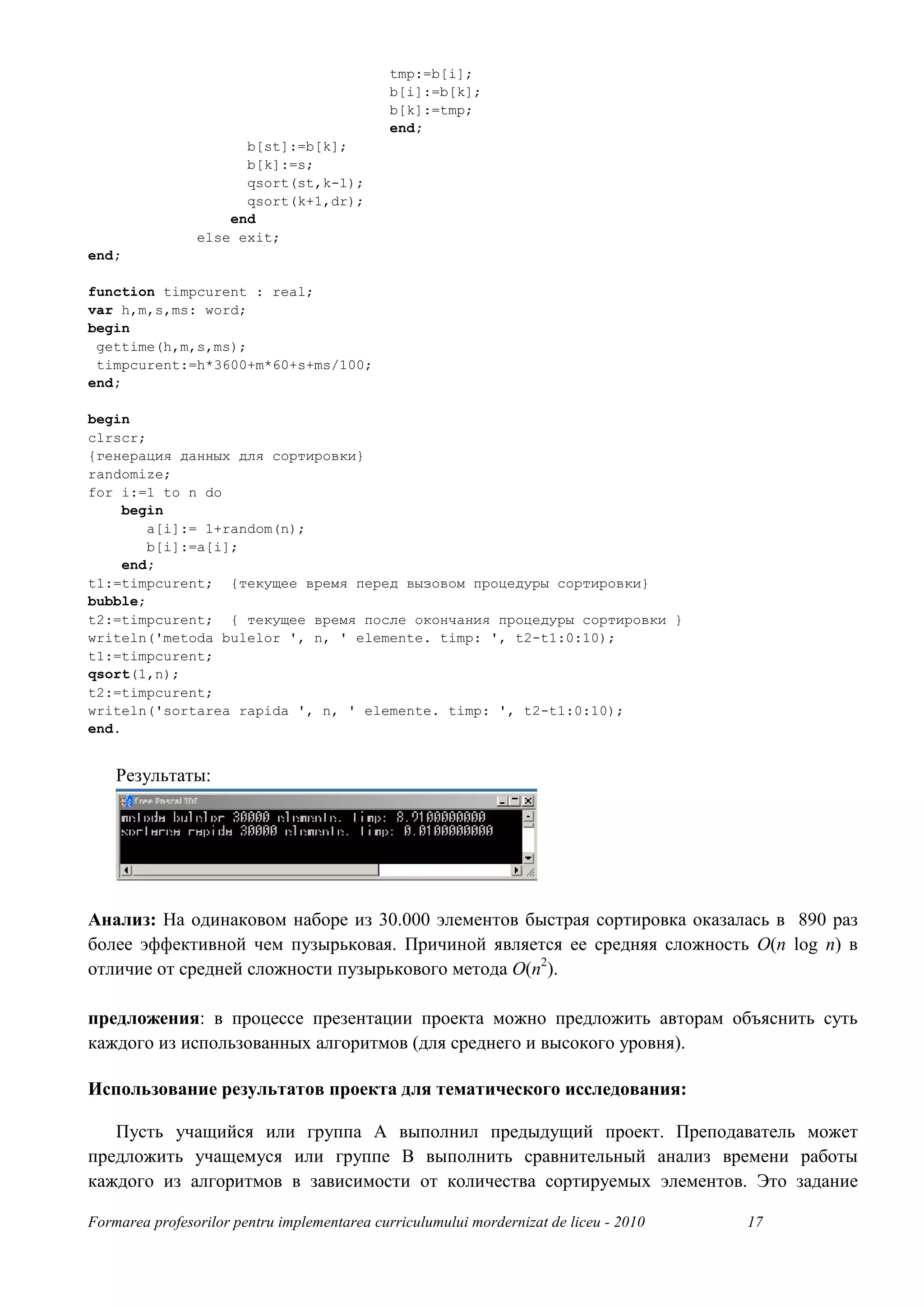 tmp:=b[i];
                                              b[i]:=b[k];
                                              b[k]:=tmp;
                                              end;
                      b[st]:=b[k];
                      b[k]:=s;
                      qsort(st,k-1);
                      qsort(k+1,dr);
                    end
                else exit;
end;

function timpcurent : real;
var h,m,s,ms: word;
begin
 gettime(h,m,s,ms);
 timpcurent:=h*3600+m*60+s+ms/100;
end;

begin
clrscr;
{генерация данных для сортировки}
randomize;
for i:=1 to n do
     begin
        a[i]:= 1+random(n);
        b[i]:=a[i];
     end;
t1:=timpcurent; {текущее время перед вызовом процедуры сортировки}
bubble;
t2:=timpcurent; { текущее время после окончания процедуры сортировки }
writeln('metoda bulelor ', n, ' elemente. timp: ', t2-t1:0:10);
t1:=timpcurent;
qsort(1,n);
t2:=timpcurent;
writeln('sortarea rapida ', n, ' elemente. timp: ', t2-t1:0:10);
end.


    Результаты:




Анализ: На одинаковом наборе из 30.000 элементов быстрая сортировка оказалась в 890 раз
более эффективной чем пузырьковая. Причиной является ее средняя сложность O(n log n) в
отличие от средней сложности пузырькового метода O(n2).

предложения: в процессе презентации проекта можно предложить авторам объяснить суть
каждого из использованных алгоритмов (для среднего и высокого уровня).

Использование результатов проекта для тематического исследования:

   Пусть учащийся или группа A выполнил предыдущий проект. Преподаватель может
предложить учащемуся или группе B выполнить сравнительный анализ времени работы
каждого из алгоритмов в зависимости от количества сортируемых элементов. Это задание

Formarea profesorilor pentru implementarea curriculumului mordernizat de liceu - 2010   17
 