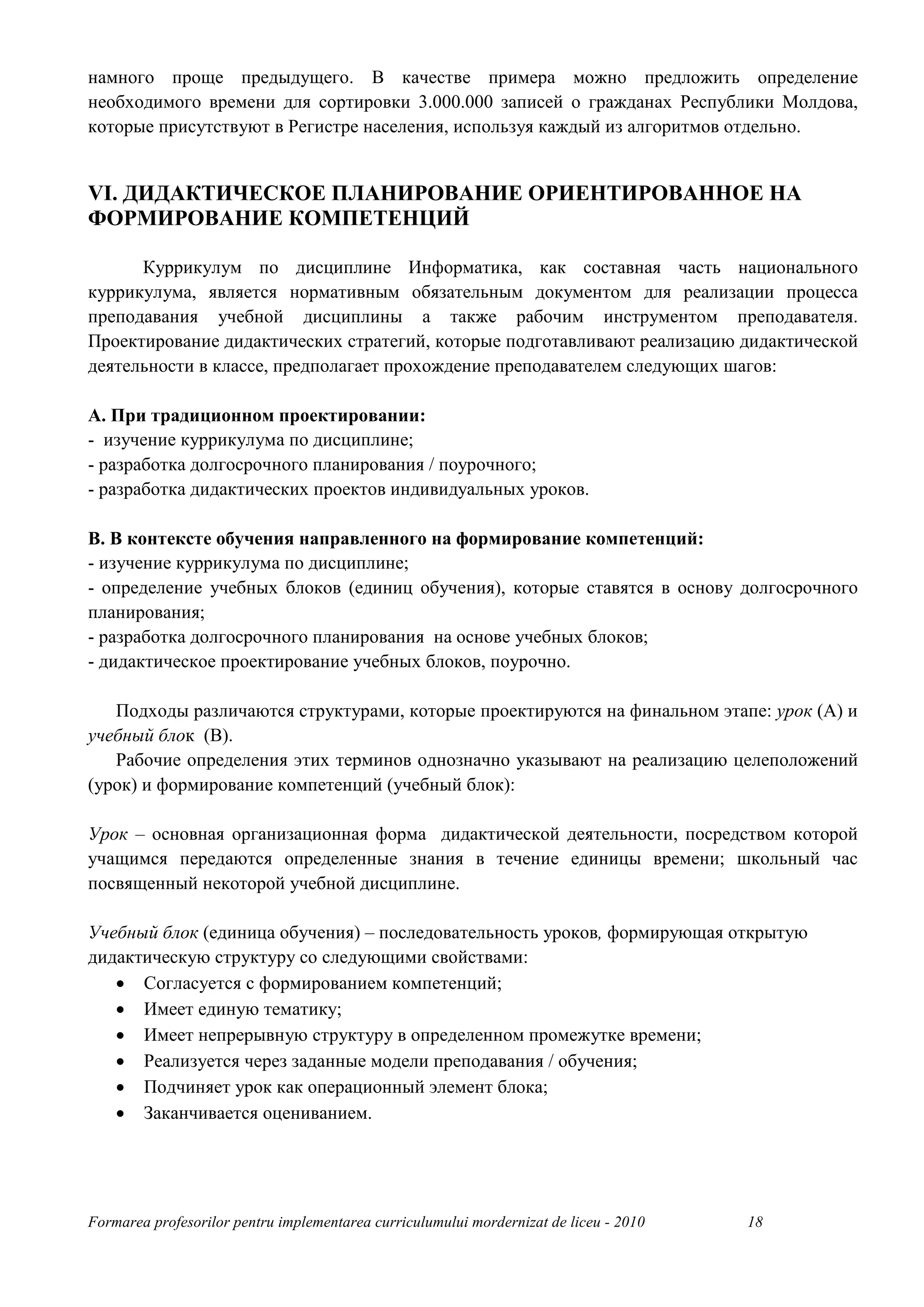 намного проще предыдущего. В качестве примера можно предложить определение
необходимого времени для сортировки 3.000.000 записей о гражданах Республики Молдова,
которые присутствуют в Регистре населения, используя каждый из алгоритмов отдельно.


VI. ДИДАКТИЧЕСКОЕ ПЛАНИРОВАНИЕ ОРИЕНТИРОВАННОЕ НА
ФОРМИРОВАНИЕ КОМПЕТЕНЦИЙ

      Куррикулум по дисциплине Информатика, как составная часть национального
куррикулума, является нормативным обязательным документом для реализации процесса
преподавания учебной дисциплины а также рабочим инструментом преподавателя.
Проектирование дидактических стратегий, которые подготавливают реализацию дидактической
деятельности в классе, предполагает прохождение преподавателем следующих шагов:

A. При традиционном проектировании:
- изучение куррикулума по дисциплине;
- разработка долгосрочного планирования / поурочного;
- разработка дидактических проектов индивидуальных уроков.

B. В контексте обучения направленного на формирование компетенций:
- изучение куррикулума по дисциплине;
- определение учебных блоков (единиц обучения), которые ставятся в основу долгосрочного
планирования;
- разработка долгосрочного планирования на основе учебных блоков;
- дидактическое проектирование учебных блоков, поурочно.

   Подходы различаются структурами, которые проектируются на финальном этапе: урок (A) и
учебный блок (B).
   Рабочие определения этих терминов однозначно указывают на реализацию целеположений
(урок) и формирование компетенций (учебный блок):

Урок – основная организационная форма дидактической деятельности, посредством которой
учащимся передаются определенные знания в течение единицы времени; школьный час
посвященный некоторой учебной дисциплине.

Учебный блок (единица обучения) – последовательность уроков, формирующая открытую
дидактическую структуру со следующими свойствами:
   • Согласуется с формированием компетенций;
   • Имеет единую тематику;
   • Имеет непрерывную структуру в определенном промежутке времени;
   • Реализуется через заданные модели преподавания / обучения;
   • Подчиняет урок как операционный элемент блока;
   • Заканчивается оцениванием.




Formarea profesorilor pentru implementarea curriculumului mordernizat de liceu - 2010   18
 
