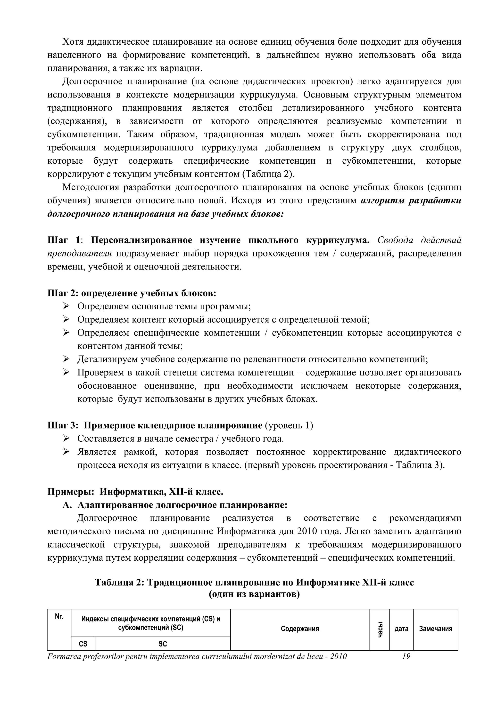 Хотя дидактическое планирование на основе единиц обучения боле подходит для обучения
нацеленного на формирование компетенций, в дальнейшем нужно использовать оба вида
планирования, а также их вариации.
   Долгосрочное планирование (на основе дидактических проектов) легко адаптируется для
использования в контексте модернизации куррикулума. Основным структурным элементом
традиционного планирования является столбец детализированного учебного контента
(содержания), в зависимости от которого определяются реализуемые компетенции и
субкомпетенции. Таким образом, традиционная модель может быть скорректирована под
требования модернизированного куррикулума добавлением в структуру двух столбцов,
которые будут содержать специфические компетенции и субкомпетенции, которые
коррелируют с текущим учебным контентом (Таблица 2).
   Методология разработки долгосрочного планирования на основе учебных блоков (единиц
обучения) является относительно новой. Исходя из этого представим алгоритм разработки
долгосрочного планирования на базе учебных блоков:

Шаг 1: Персонализированное изучение школьного куррикулума. Свобода действий
преподавателя подразумевает выбор порядка прохождения тем / содержаний, распределения
времени, учебной и оценочной деятельности.

Шаг 2: определение учебных блоков:
      Определяем основные темы программы;
      Определяем контент который ассоциируется с определенной темой;
      Определяем специфические компетенции / субкомпетенции которые ассоциируются с
      контентом данной темы;
      Детализируем учебное содержание по релевантности относительно компетенций;
      Проверяем в какой степени система компетенции – содержание позволяет организовать
      обоснованное оценивание, при необходимости исключаем некоторые содержания,
      которые будут использованы в других учебных блоках.

Шаг 3: Примерное календарное планирование (уровень 1)
      Составляется в начале семестра / учебного года.
      Является рамкой, которая позволяет постоянное корректирование дидактического
      процесса исходя из ситуации в классе. (первый уровень проектирования - Таблица 3).

Примеры: Информатика, XII-й класс.
   A. Адаптированное долгосрочное планирование:
      Долгосрочное планирование реализуется в соответствие с рекомендациями
методического письма по дисциплине Информатика для 2010 года. Легко заметить адаптацию
классической структуры, знакомой преподавателям к требованиям модернизированного
куррикулума путем корреляции содержания – субкомпетенций – специфических компетенций.

             Таблица 2: Традиционное планирование по Информатике XII-й класс
                                   (один из вариантов)

  Nr.    Индексы специфических компетенций (CS) и
                                                                                        часы




                   субкомпетенций (SC)                            Содержания                   дата   Замечания

        CS                     SC
Formarea profesorilor pentru implementarea curriculumului mordernizat de liceu - 2010            19
 