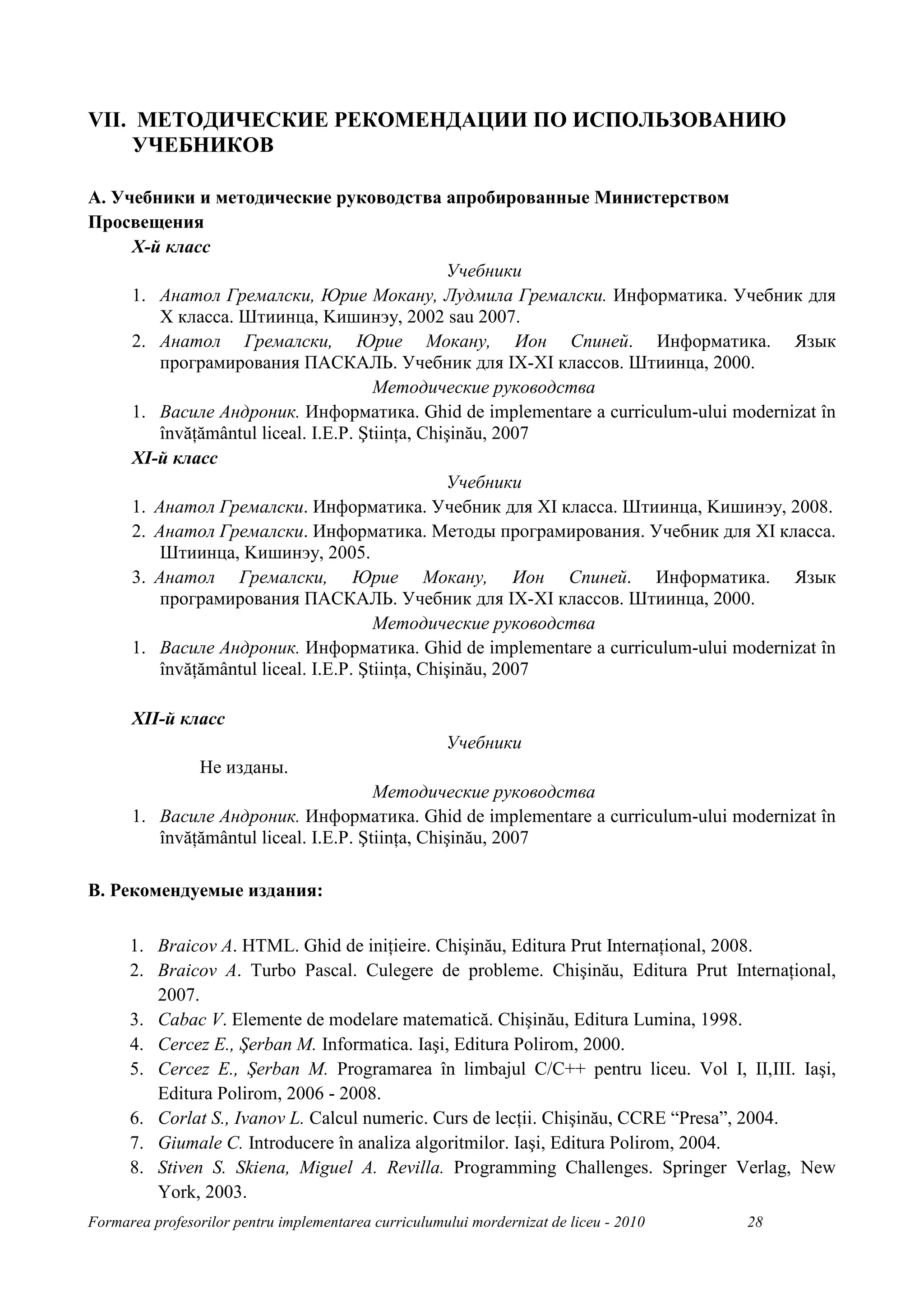 VII. МЕТОДИЧЕСКИЕ РЕКОМЕНДАЦИИ ПО ИСПОЛЬЗОВАНИЮ
     УЧЕБНИКОВ

A. Учебники и методические руководства апробированные Министерством
Просвещения
     X-й класс
                                                 Учебники
     1. Анатол Гремалски, Юрие Мокану, Лудмила Гремалски. Информатика. Учебник для
         X классa. Штиинца, Kишинэу, 2002 sau 2007.
     2. Анатол Гремалски, Юрие Мокану, Ион Спиней. Информатика. Язык
         програмирования ПАСКАЛЬ. Учебник для IX-XI классов. Штиинца, 2000.
                                       Методические руководства
     1. Василе Андроник. Информатика. Ghid de implementare a curriculum-ului modernizat în
         învăŃământul liceal. I.E.P. ŞtiinŃa, Chişinău, 2007
     XI-й класс
                                                 Учебники
     1. Анатол Гремалски. Информатика. Учебник для XI класса. Штиинца, Kишинэу, 2008.
     2. Анатол Гремалски. Информатика. Методы програмирования. Учебник для XI класса.
         Штиинца, Kишинэу, 2005.
     3. Анатол Гремалски, Юрие Мокану, Ион Спиней. Информатика. Язык
         програмирования ПАСКАЛЬ. Учебник для IX-XI классов. Штиинца, 2000.
                                       Методические руководства
     1. Василе Андроник. Информатика. Ghid de implementare a curriculum-ului modernizat în
         învăŃământul liceal. I.E.P. ŞtiinŃa, Chişinău, 2007

      XII-й класс
                                                      Учебники
                 Не изданы.
                                       Методические руководства
      1. Василе Андроник. Информатика. Ghid de implementare a curriculum-ului modernizat în
         învăŃământul liceal. I.E.P. ŞtiinŃa, Chişinău, 2007

B. Рекомендуемые издания:

      1. Braicov A. HTML. Ghid de iniŃieire. Chişinău, Editura Prut InternaŃional, 2008.
      2. Braicov A. Turbo Pascal. Culegere de probleme. Chişinău, Editura Prut InternaŃional,
         2007.
      3. Cabac V. Elemente de modelare matematică. Chişinău, Editura Lumina, 1998.
      4. Cercez E., Şerban M. Informatica. Iaşi, Editura Polirom, 2000.
      5. Cercez E., Şerban M. Programarea în limbajul C/C++ pentru liceu. Vol I, II,III. Iaşi,
         Editura Polirom, 2006 - 2008.
      6. Corlat S., Ivanov L. Calcul numeric. Curs de lecŃii. Chişinău, CCRE “Presa”, 2004.
      7. Giumale C. Introducere în analiza algoritmilor. Iaşi, Editura Polirom, 2004.
      8. Stiven S. Skiena, Miguel A. Revilla. Programming Challenges. Springer Verlag, New
         York, 2003.
Formarea profesorilor pentru implementarea curriculumului mordernizat de liceu - 2010   28
 