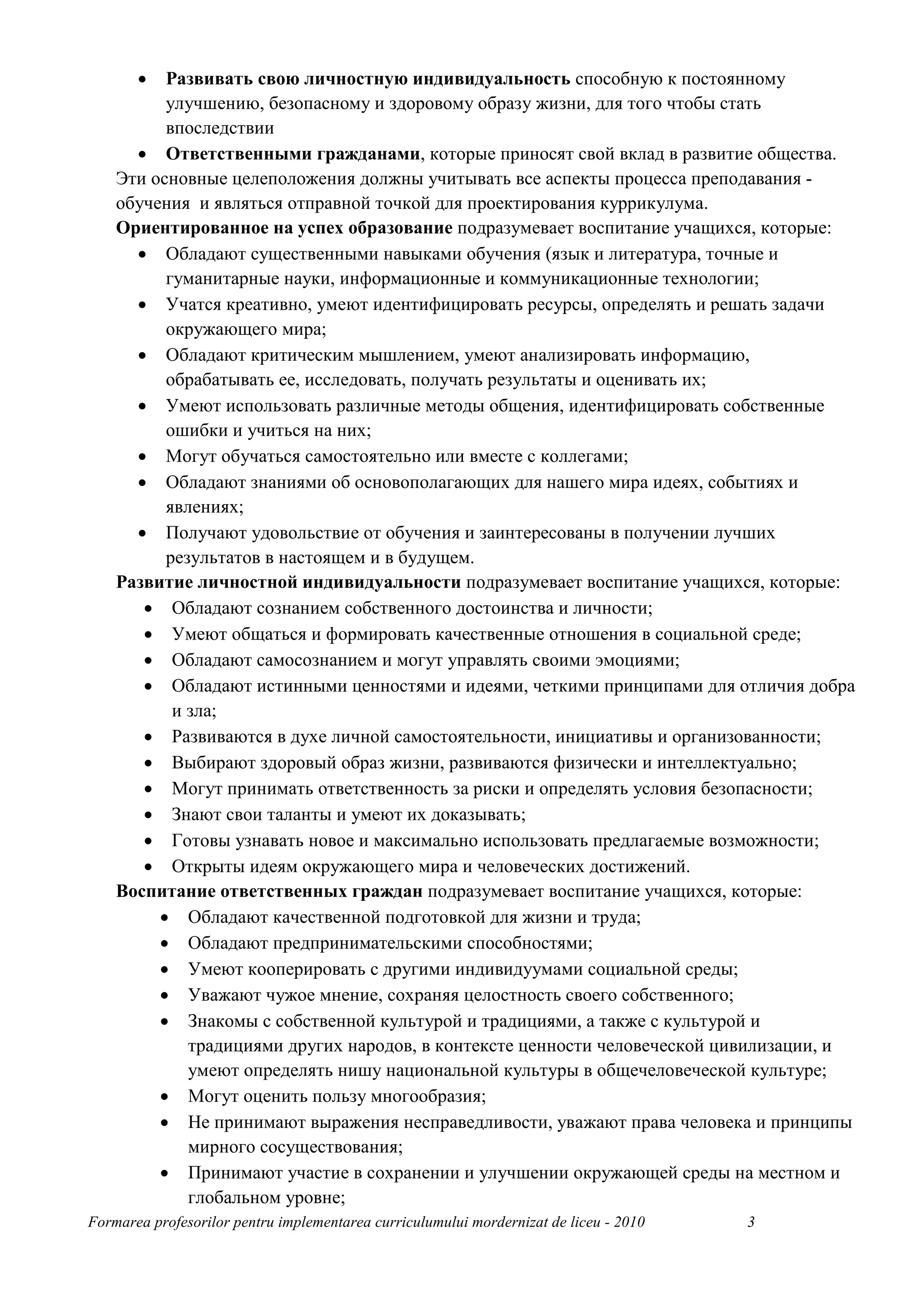 •  Развивать свою личностную индивидуальность способную к постоянному
          улучшению, безопасному и здоровому образу жизни, для того чтобы стать
          впоследствии
      • Ответственными гражданами, которые приносят свой вклад в развитие общества.
    Эти основные целеположения должны учитывать все аспекты процесса преподавания -
    обучения и являться отправной точкой для проектирования куррикулума.
    Ориентированное на успех образование подразумевает воспитание учащихся, которые:
      • Обладают существенными навыками обучения (язык и литература, точные и
          гуманитарные науки, информационные и коммуникационные технологии;
      • Учатся креативно, умеют идентифицировать ресурсы, определять и решать задачи
          окружающего мира;
      • Обладают критическим мышлением, умеют анализировать информацию,
          обрабатывать ее, исследовать, получать результаты и оценивать их;
      • Умеют использовать различные методы общения, идентифицировать собственные
          ошибки и учиться на них;
      • Могут обучаться самостоятельно или вместе с коллегами;
      • Обладают знаниями об основополагающих для нашего мира идеях, событиях и
          явлениях;
      • Получают удовольствие от обучения и заинтересованы в получении лучших
          результатов в настоящем и в будущем.
    Развитие личностной индивидуальности подразумевает воспитание учащихся, которые:
       • Обладают сознанием собственного достоинства и личности;
       • Умеют общаться и формировать качественные отношения в социальной среде;
       • Обладают самосознанием и могут управлять своими эмоциями;
       • Обладают истинными ценностями и идеями, четкими принципами для отличия добра
           и зла;
       • Развиваются в духе личной самостоятельности, инициативы и организованности;
       • Выбирают здоровый образ жизни, развиваются физически и интеллектуально;
       • Могут принимать ответственность за риски и определять условия безопасности;
       • Знают свои таланты и умеют их доказывать;
       • Готовы узнавать новое и максимально использовать предлагаемые возможности;
       • Открыты идеям окружающего мира и человеческих достижений.
    Воспитание ответственных граждан подразумевает воспитание учащихся, которые:
         • Обладают качественной подготовкой для жизни и труда;
         • Обладают предпринимательскими способностями;
         • Умеют кооперировать с другими индивидуумами социальной среды;
         • Уважают чужое мнение, сохраняя целостность своего собственного;
         • Знакомы с собственной культурой и традициями, а также с культурой и
             традициями других народов, в контексте ценности человеческой цивилизации, и
             умеют определять нишу национальной культуры в общечеловеческой культуре;
         • Могут оценить пользу многообразия;
         • Не принимают выражения несправедливости, уважают права человека и принципы
             мирного сосуществования;
         • Принимают участие в сохранении и улучшении окружающей среды на местном и
             глобальном уровне;
Formarea profesorilor pentru implementarea curriculumului mordernizat de liceu - 2010   3
 