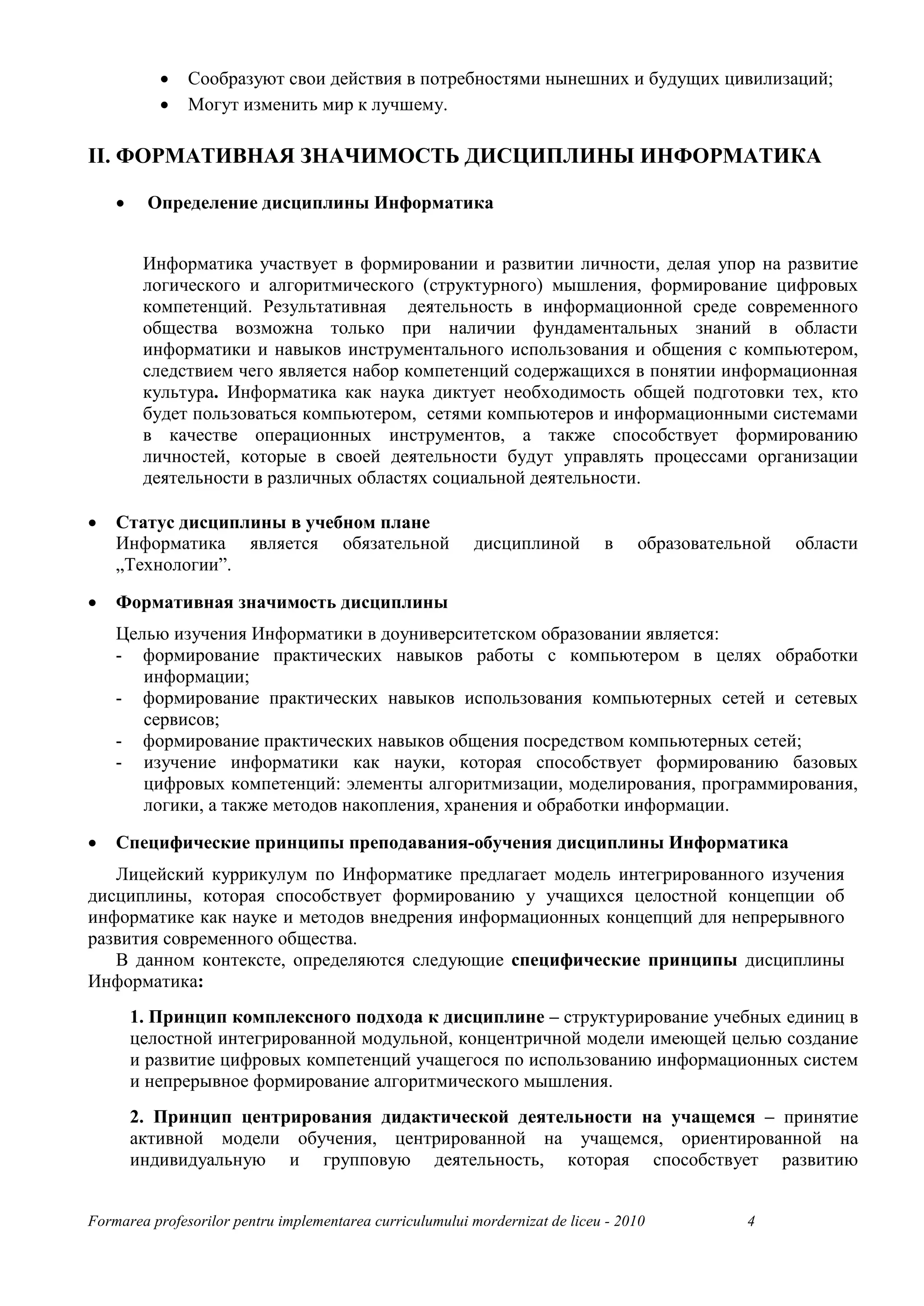 •   Сообразуют свои действия в потребностями нынешних и будущих цивилизаций;
           •   Могут изменить мир к лучшему.

II. ФОРМАТИВНАЯ ЗНАЧИМОСТЬ ДИСЦИПЛИНЫ ИНФОРМАТИКА

    •    Определение дисциплины Информатика


         Информатика участвует в формировании и развитии личности, делая упор на развитие
         логического и алгоритмического (структурного) мышления, формирование цифровых
         компетенций. Результативная деятельность в информационной среде современного
         общества возможна только при наличии фундаментальных знаний в области
         информатики и навыков инструментального использования и общения с компьютером,
         следствием чего является набор компетенций содержащихся в понятии информационная
         культура. Информатика как наука диктует необходимость общей подготовки тех, кто
         будет пользоваться компьютером, сетями компьютеров и информационными системами
         в качестве операционных инструментов, а также способствует формированию
         личностей, которые в своей деятельности будут управлять процессами организации
         деятельности в различных областях социальной деятельности.

•   Статус дисциплины в учебном плане
    Информатика является обязательной                     дисциплиной         в    образовательной   области
    „Технологии”.

•   Формативная значимость дисциплины
    Целью изучения Информатики в доуниверситетском образовании является:
    - формирование практических навыков работы с компьютером в целях обработки
       информации;
    - формирование практических навыков использования компьютерных сетей и сетевых
       сервисов;
    - формирование практических навыков общения посредством компьютерных сетей;
    - изучение информатики как науки, которая способствует формированию базовых
       цифровых компетенций: элементы алгоритмизации, моделирования, программирования,
       логики, а также методов накопления, хранения и обработки информации.

•   Специфические принципы преподавания-обучения дисциплины Информатика
   Лицейский куррикулум по Информатике предлагает модель интегрированного изучения
дисциплины, которая способствует формированию у учащихся целостной концепции об
информатике как науке и методов внедрения информационных концепций для непрерывного
развития современного общества.
   В данном контексте, определяются следующие специфические принципы дисциплины
Информатика:
        1. Принцип комплексного подхода к дисциплине – структурирование учебных единиц в
        целостной интегрированной модульной, концентричной модели имеющей целью создание
        и развитие цифровых компетенций учащегося по использованию информационных систем
        и непрерывное формирование алгоритмического мышления.
        2. Принцип центрирования дидактической деятельности на учащемся – принятие
        активной модели обучения, центрированной на учащемся, ориентированной на
        индивидуальную и групповую деятельность, которая способствует развитию


Formarea profesorilor pentru implementarea curriculumului mordernizat de liceu - 2010          4
 