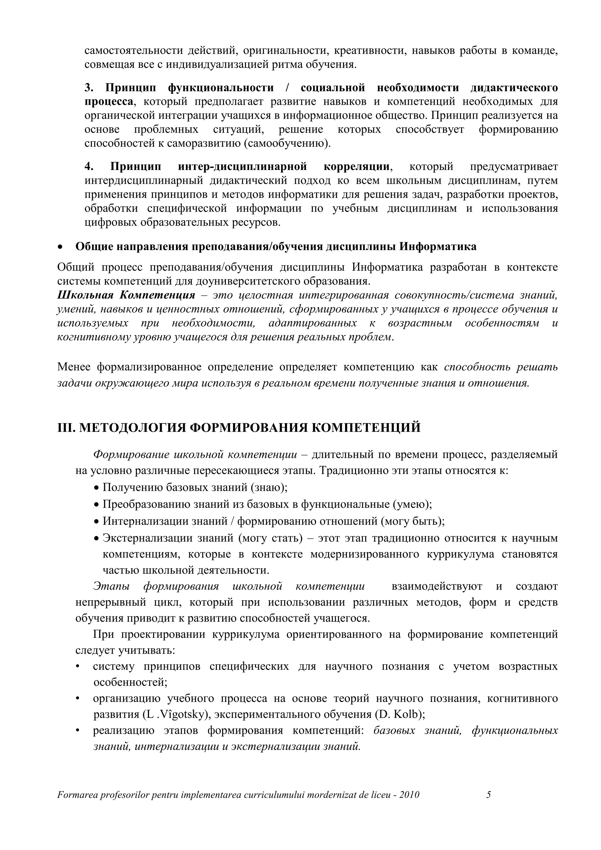 самостоятельности действий, оригинальности, креативности, навыков работы в команде,
      совмещая все с индивидуализацией ритма обучения.
      3. Принцип функциональности / социальной необходимости дидактического
      процесса, который предполагает развитие навыков и компетенций необходимых для
      органической интеграции учащихся в информационное общество. Принцип реализуется на
      основе проблемных ситуаций, решение которых способствует формированию
      способностей к саморазвитию (самообучению).
      4. Принцип интер-дисциплинарной корреляции, который предусматривает
      интердисциплинарный дидактический подход ко всем школьным дисциплинам, путем
      применения принципов и методов информатики для решения задач, разработки проектов,
      обработки специфической информации по учебным дисциплинам и использования
      цифровых образовательных ресурсов.

•   Общие направления преподавания/обучения дисциплины Информатика
Общий процесс преподавания/обучения дисциплины Информатика разработан в контексте
системы компетенций для доуниверситетского образования.
Школьная Компетенция – это целостная интегрированная совокупность/система знаний,
умений, навыков и ценностных отношений, сформированных у учащихся в процессе обучения и
используемых при необходимости, адаптированных к возрастным особенностям и
когнитивному уровню учащегося для решения реальных проблем.

Менее формализированное определение определяет компетенцию как способность решать
задачи окружающего мира используя в реальном времени полученные знания и отношения.


III. МЕТОДОЛОГИЯ ФОРМИРОВАНИЯ КОМПЕТЕНЦИЙ

       Формирование школьной компетенции – длительный по времени процесс, разделяемый
    на условно различные пересекающиеся этапы. Традиционно эти этапы относятся к:
        • Получению базовых знаний (знаю);
        • Преобразованию знаний из базовых в функциональные (умею);
        • Интернализации знаний / формированию отношений (могу быть);
        • Экстернализации знаний (могу стать) – этот этап традиционно относится к научным
          компетенциям, которые в контексте модернизированного куррикулума становятся
          частью школьной деятельности.
       Этапы формирования школьной компетенции                 взаимодействуют и создают
    непрерывный цикл, который при использовании различных методов, форм и средств
    обучения приводит к развитию способностей учащегося.
       При проектировании куррикулума ориентированного на формирование компетенций
    следует учитывать:
    • систему принципов специфических для научного познания с учетом возрастных
        особенностей;
    • организацию учебного процесса на основе теорий научного познания, когнитивного
        развития (L .Vîgotsky), экспериментального обучения (D. Kolb);
    • реализацию этапов формирования компетенций: базовых знаний, функциональных
        знаний, интернализации и экстернализации знаний.


Formarea profesorilor pentru implementarea curriculumului mordernizat de liceu - 2010   5
 