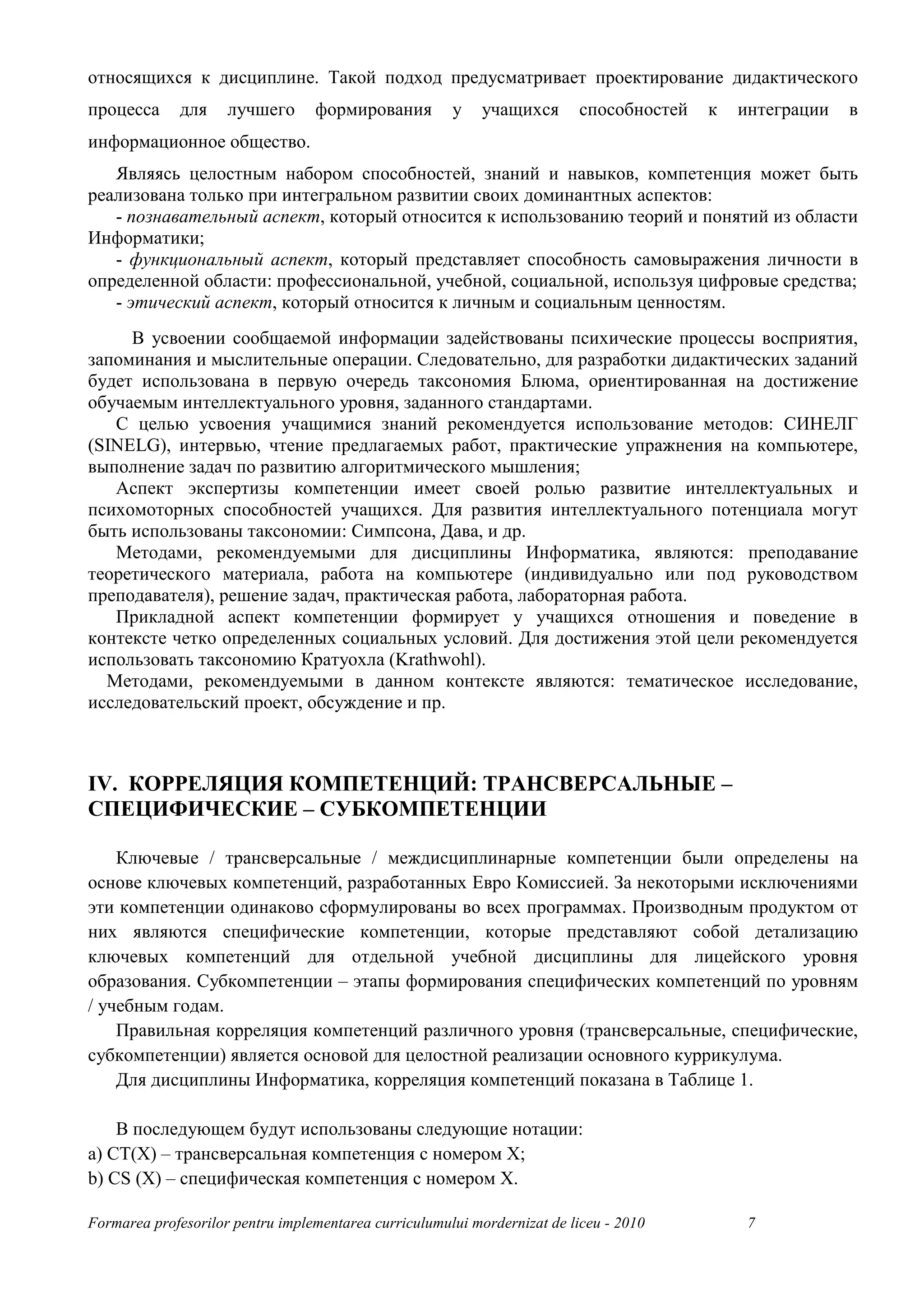 относящихся к дисциплине. Такой подход предусматривает проектирование дидактического
процесса      для    лучшего      формирования         у    учащихся       способностей   к   интеграции   в
информационное общество.
   Являясь целостным набором способностей, знаний и навыков, компетенция может быть
реализована только при интегральном развитии своих доминантных аспектов:
   - познавательный аспект, который относится к использованию теорий и понятий из области
Информатики;
   - функциональный аспект, который представляет способность самовыражения личности в
определенной области: профессиональной, учебной, социальной, используя цифровые средства;
   - этический аспект, который относится к личным и социальным ценностям.
     В усвоении сообщаемой информации задействованы психические процессы восприятия,
запоминания и мыслительные операции. Следовательно, для разработки дидактических заданий
будет использована в первую очередь таксономия Блюма, ориентированная на достижение
обучаемым интеллектуального уровня, заданного стандартами.
   С целью усвоения учащимися знаний рекомендуется использование методов: СИНЕЛГ
(SINELG), интервью, чтение предлагаемых работ, практические упражнения на компьютере,
выполнение задач по развитию алгоритмического мышления;
   Аспект экспертизы компетенции имеет своей ролью развитие интеллектуальных и
психомоторных способностей учащихся. Для развития интеллектуального потенциала могут
быть использованы таксономии: Симпсона, Дава, и др.
   Методами, рекомендуемыми для дисциплины Информатика, являются: преподавание
теоретического материала, работа на компьютере (индивидуально или под руководством
преподавателя), решение задач, практическая работа, лабораторная работа.
   Прикладной аспект компетенции формирует у учащихся отношения и поведение в
контексте четко определенных социальных условий. Для достижения этой цели рекомендуется
использовать таксономию Кратуохла (Krathwohl).
  Методами, рекомендуемыми в данном контексте являются: тематическое исследование,
исследовательский проект, обсуждение и пр.



IV. КОРРЕЛЯЦИЯ КОМПЕТЕНЦИЙ: ТРАНСВЕРСАЛЬНЫЕ –
СПЕЦИФИЧЕСКИЕ – СУБКОМПЕТЕНЦИИ

    Ключевые / трансверсальные / междисциплинарные компетенции были определены на
основе ключевых компетенций, разработанных Евро Комиссией. За некоторыми исключениями
эти компетенции одинаково сформулированы во всех программах. Производным продуктом от
них являются специфические компетенции, которые представляют собой детализацию
ключевых компетенций для отдельной учебной дисциплины для лицейского уровня
образования. Субкомпетенции – этапы формирования специфических компетенций по уровням
/ учебным годам.
    Правильная корреляция компетенций различного уровня (трансверсальные, специфические,
субкомпетенции) является основой для целостной реализации основного куррикулума.
    Для дисциплины Информатика, корреляция компетенций показана в Таблице 1.

    В последующем будут использованы следующие нотации:
a) CT(X) – трансверсальная компетенция с номером X;
b) CS (X) – специфическая компетенция с номером X.

Formarea profesorilor pentru implementarea curriculumului mordernizat de liceu - 2010          7
 
