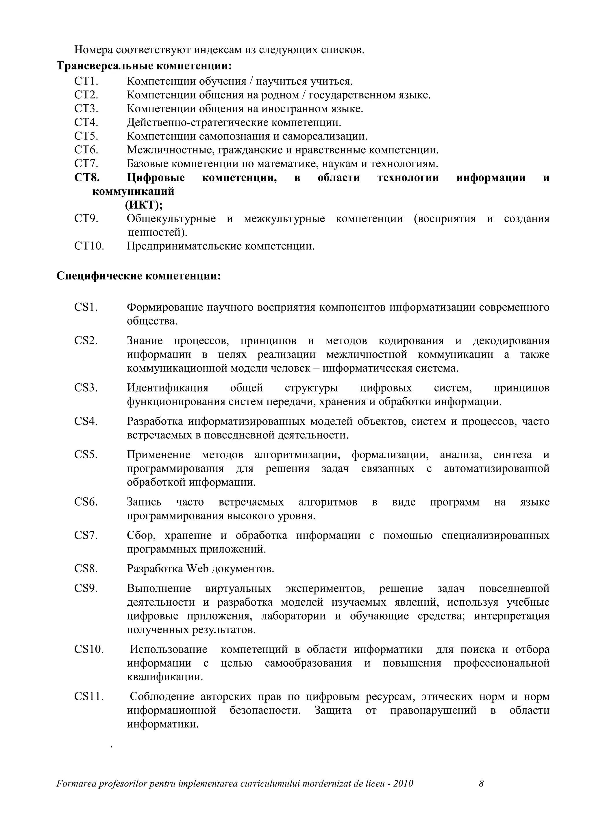 Номера соответствуют индексам из следующих списков.
Трансверсальные компетенции:
   CT1.     Компетенции обучения / научиться учиться.
   CT2.     Компетенции общения на родном / государственном языке.
   CT3.     Компетенции общения на иностранном языке.
   CT4.     Действенно-стратегические компетенции.
   CT5.     Компетенции самопознания и самореализации.
   CT6.     Межличностные, гражданские и нравственные компетенции.
   CT7.     Базовые компетенции по математике, наукам и технологиям.
   CT8.     Цифровые компетенции, в области технологии информации и
     коммуникаций
            (ИКТ);
   CT9.     Общекультурные и межкультурные компетенции (восприятия и создания
             ценностей).
   CT10.    Предпринимательские компетенции.

Специфические компетенции:

    CS1.        Формирование научного восприятия компонентов информатизации современного
                общества.
    CS2.        Знание процессов, принципов и методов кодирования и декодирования
                информации в целях реализации межличностной коммуникации а также
                коммуникационной модели человек – информатическая система.
    CS3.        Идентификация    общей     структуры     цифровых      систем,  принципов
                функционирования систем передачи, хранения и обработки информации.
    CS4.        Разработка информатизированных моделей объектов, систем и процессов, часто
                встречаемых в повседневной деятельности.
    CS5.        Применение методов алгоритмизации, формализации, анализа, синтеза и
                программирования для решения задач связанных с автоматизированной
                обработкой информации.
    CS6.        Запись часто встречаемых алгоритмов                        в    виде    программ   на   языке
                программирования высокого уровня.
    CS7.        Сбор, хранение и обработка информации с помощью специализированных
                программных приложений.
    CS8.        Разработка Web документов.
    CS9.        Выполнение виртуальных экспериментов, решение задач повседневной
                деятельности и разработка моделей изучаемых явлений, используя учебные
                цифровые приложения, лаборатории и обучающие средства; интерпретация
                полученных результатов.
    CS10.        Использование компетенций в области информатики для поиска и отбора
                информации с целью самообразования и повышения профессиональной
                квалификации.
    CS11.       Соблюдение авторских прав по цифровым ресурсам, этических норм и норм
                информационной безопасности. Защита от правонарушений в области
                информатики.
            .


Formarea profesorilor pentru implementarea curriculumului mordernizat de liceu - 2010          8
 