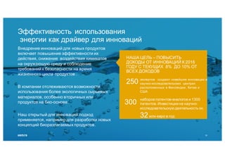НАША ЦЕЛЬ – ПОВЫСИТЬ
ДОХОДЫ ОТ ИННОВАЦИЙ К 2016
ГОДУ С ТЕКУЩИХ 8% ДО 10% ОТ
ВСЕХ ДОХОДОВ
Эффективность использования
энергии как драйвер для инноваций
Внедрение инноваций для новых продуктов
включает повышение эффективности их
действия, снижение воздействия химикатов
на окружающую среду и соблюдение
требований к безопасности на время
жизненного цикла продуктов .
В компании отслеживаются возможности
использования более экологичных сырьевых
материалов, особенно вторичных или
продуктов на био-основе.
Наш открытый для инноваций подход
применяется, например для разработки новых
концепций биоразлагаемых продуктов.
экспертов создают новейшие инновации в
научно-исследовательских центрах
расположенных в Финляндии, Китае и
США
наборов патентов-аналогов и 1300
патентов. Инвестиции на научно-
исследовательскую деятельность ок.
32млн евро в год
250
300
10
 