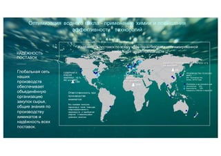 Глобальная сеть
наших
производств
обеспечивает
объединённую
организацию
закупок сырья,
общие знания по
производству
химикатов и
надёжность всех
поставок.
НАДЁЖНОСТЬ
ПОСТАВОК
Надёжность поставок по всему миру гарантирована оптимизированной
глобальной сетью производств
СЕВЕРНАЯ И
ЮЖНАЯ
АМЕРИКИ - 40 %
940 млн.ЕВРО
1,580
Ответственность при
производстве
химикатов:
Мы снижаем эмиссию
парниковых газов повышая
энергоэффетивность
производств и приобретая
энергию с наименьшими
уровнями эмиссии.
ЕВРОПА, БЛ.ВОСТОК
И АФРИКА 52 %
1240 млн.ЕВРО
2,570
535
АЗИАТСКО-ТИХООКЕАНСКИЙ РЕГИОН 8 %
195 млн.ЕВРО
ПРОИЗВОДСТВА ПО ВСЕМУ
МИРУ
(64 Производства,
конец 2015) года
Полимеры и др.химикаты для
технологии (25)
Коагулянты (30)
Химикаты отбелки и варки (9)
Оптимизация водного цикла - применение химии и повышения
эффективности технологий
 