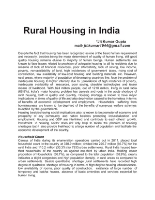 Rural Housing in India
*Jit Kumar Gupta
mail- jit.kumar1944@gmail.com
Despite the fact that housing has been recognized as one of the basichuman requirement
and necessity, besides being the major determinant of quality of human living, still good
quality housing remains elusive to majority of human beings. Human settlements are
known to face issues related to provision of adequate housing to all its residents due to
reasons of lack of financial resources, poor affordability, lack of saving, low income,
poverty, non-availability of land, high incidences of government taxes, rising cost of
construction, low availability of low-cost housing and building materials etc. However,
rural areas, where majority of population of developing countries live, face the problem of
inadequate housing to higher intensity due to ; prevalence of high incidence of poverty,
inadequate availability of resources, poor saving, obsolete technologies and lesser
means of livelihood. With 824 million people, out of 1210 million, living in rural India
(68.8%), India’s major housing problem has genesis and roots in the acute shortage of
rural housing, both in quality and quantity. Housing shortage is known to have major
implications in terms of quality of life and also deprivation caused to the homeless in terms
of benefits of economic development and employment. Households suffering from
homelessness are known to be deprived of the benefits of numerous welfare schemes
launched by the governments.
Housing besides having social implications also is known to be promoter of economy and
prosperity of any community and nation besides promoting industrialization and
employment. Housing and GDP are interlinked and contribute to each others’ growth.
Investment in housing sector does not only help to tackle the problem of housing
shortages but it also provide livelihood to a large number of population and facilitate the
economic development of the country.
Household Count
Census of India during its enumeration operations carried out in 2011, placed total
household count in the country at 330.9 million; divided into 220.7 million (66.7%) for the
rural India and 110.2 million (33.3%) for 7935 urban settlements. Rural India housed two-
third households of the country as against one-third by urban India. Holding lesser
proportion of Households (66.7%), as compared to the total population (68.9%), clearly
indicates a slight congestion and high population density, in rural areas as compared to
urban settlements. Beside quantitative shortage ,rural settlements have recorded high
degree of qualitative shortage of housing in terms of high degree housing obsolescence,
low availability of rooms, poor quality of construction, existence of large number of
temporary and katcha houses, absence of basic amenities and services essential for
human living.
 