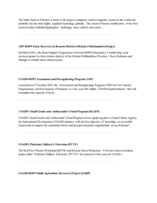 The Indus basin in Pakistan is home to the largest contiguous surface irrigation system in the world and
probably has the most highly regulated hydrology globally. The extent of human modification of the river
system renders Indukkksfgujuyghos’ hydrology more cultural and social....
APF-RSPN Early Recovery in Remote District ofKhyber Pakhtunkhwa Project
On March 2011, the Rural Support Programmes Network (RSPN) launched a 7-month long early
recovery project in three remote districts of the Khyber Pakhtunkhwa Province - Swat, Kohistan and
Shangla to rebuild micro infrastructure.
USAID-RSPN Assessment and Strengthening Program (ASP)
Launched on 27 October 2010, the ‘Assessment and Strengthening Program (ASP) for Civil Society
Organizations and Government of Pakistan’ is a five-year $45 million USAID-funded initiative that will
strengthen the capacity of local...
USAID's Small Grants and Ambassador’s Fund Program (SGAFP)
USAID’s Small Grants and Ambassador’s Fund Program (www.sgafp.org.pk) is a United States Agency
for International Development (USAID) initiative with the key objective of “providing an accessible
framework of support for community-based and non-governmental organizations across Pakistan”...
USAID's Pakistan Children’s Television (PCTV)
The Rafi Peer Theatre Workshop (RPTW) and Sesame Street Workshop – USA have been awarded a
project titled “Pakistan Children Television (PCTV)” for a period of four years by USAID....
USAID-RSPN Sindh Agriculture Recovery Project (SARP)
 