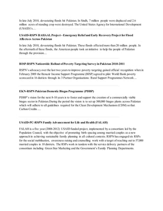 In late July 2010, devastating floods hit Pakistan. In Sindh, 7 million people were displaced and 2.6
million acres of standing crop were destroyed. The United States Agency for International Development
(USAID)’s....
USAID-RSPN BAHAALProject - Emergency Reliefand Early Recovery Project for Flood
Affectees Across Pakistan
In late July 2010, devastating floods hit Pakistan. These floods affected more than 20 million people. In
the aftermath of these floods, the American people took an initiative to help the people of Pakistan
through the provision....
BISP-RSPN Nationwide Rollout ofPoverty Targeting Survey in Pakistan 2010-2011
RSPN’s advocacy over the last two years to improve poverty targeting gained official recognition when in
February 2009 the Benazir Income Support Programme (BISP) agreed to pilot World Bank poverty
scorecard in 16 districts through its 3 Partner Organisations: Rural Support Programmes Network ...
EKN-RSPN Pakistan Domestic Biogas Programme (PDBP)
PDBP’s vision for the next 8-10 years is to foster and support the creation of a commercially viable
biogas sector in Pakistan.During the period the vision is to set up 300,000 biogas plants across Pakistan
which will adhere to all guidelines required for the Clean Development Mechanism (CDM) so that
Carbon Credits ....
USAID-PC-RSPN Family Advancement for Life and Health (FALAH)
FALAH is a five year (2008-2012) USAID funded project, implemented by a consortium led by the
Population Council, with the objective of promoting birth spacing among married couples as a new
approach in achieving sustainable family planning in all cultural contexts. RSPN has engaged six RSPs
for the social mobilisation, awareness raising and counselling work with a target of reaching out to 57,000
married couples in 10 districts. The RSPs work in tandem with the service delivery partners of the
consortium including Green Star Marketing and the Government’s Family Planning Departments.
 