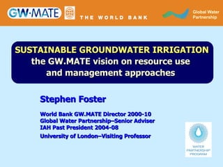GLOBAL WATER
                                                Global Water
                                              PARTNERSHIP
                                                Partnership




SUSTAINABLE GROUNDWATER IRRIGATION
   the GW.MATE vision on resource use
      and management approaches


    Stephen Foster
    World Bank GW.MATE Director 2000-10
    Global Water Partnership–Senior Adviser
    IAH Past President 2004-08
    University of London–Visiting Professor
 