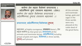 Mr Nanda Mohan Shenoy
CISA CAIIB
<15/16>
कमश ा तेि महता त्रैलोक्यं सचराचरम ् ।
सदेिवषशग ं तुष्टं राघिस्य महात्मि: ।।84।।
कमशणा तेन महता त्रैलो्यम् सचिाचिम् ।
सदेववषशर्णम् तुष्टम् िाघवस्य महात्मन: ।।
सचिाचिम ् सदेववषशर्णम ्त्रैलो्यम ्तुष्टम ्
महात्मन: of highly courageous, िाघवस्य Rama's, तेन
महता कमशणा by that great act, सचिाचिम्all the
animate and inanimate beings, सदेववषशर्णम्including
groups of gods and sages, त्रैलो्यम ्in three worlds,
तुष्टम ्well pleased.
Sloka 84
All the animate
and inanimate
beings, gods and
sages in the
three worlds
were very
pleased at this
noble deed of
the great Rama.
 