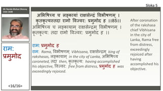 Mr Nanda Mohan Shenoy
CISA CAIIB
<16/16>
अभभवषच्य च लङकायां राक्षसेन्द्रं विभीष म ् ।
कृ तकृ त्यस्तदा रामो विज्िर: प्रमुमोद ह ।।85।।
अभभवषच्य च लङ्कायाम ् िाक्षसेन्द्रम ् ववभीषणम ् ।
कृ तकृ त्य: तदा िामो ववज्वि: प्रमुमोद ह ।।
िाम: प्रमुमोद ह
िाम: Rama, ववभीषणम् Vibhisana, िाक्षसेन्द्रम् king of
rakshasas, लङ्कायाम् in the city of Lanka, अभभवषच्य
coroneted, तदा then, कृ तकृ त्य: having accomplished
his objective, ववज्वि: free from distress, प्रमुमोद ह was
exceedingly rejoiced.
Sloka 5
िाम:
प्रमुमोद
After coronation
of the rakshasa
chief Vibhisana
in the city of
Lanka, Rama free
from distress,
exceedingly
rejoiced after
having
accomplished his
objective.
 