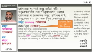 Mr Nanda Mohan Shenoy
CISA CAIIB
<3/16>
दशशयामास चात्मािं समुद्रस्सररतां पनत: ।
समुद्रिचिाच्चैि िलिः * सेतुमकारयत् ।।80।।
दर्शयामास च आत्मानम ् समुद्र: सरिताम ् पतत: ।
समुद्रवचनात् च एव िलिः सेतुम ् अकाियत् ।।
समुद्र: आत्मानम् दर्शयामास
िलिः सेतुम ् अकाियत्
सरिताां पतत: समुद्र: आत्मानम ्दर्शयामास
सरिताां पतत: lord of rivers, समुद्र: Samudra, आत्मानम ् in his own form,
दर्शयामास appeared (to Rama), समुद्रवचनात् च एव on the advice of
Samudra , नलम ् through Nala, सेतुम ् a bridge, अकाियत् got it built
* IIT Kanpur link is showing as नलां which is in ददववततया ववभक्तिः
Sloka 80
नल:
सेतुम ्
अकाियत्
Samudra, lord of
rivers, (afraid of
Rama's anger)
and having
appeared in his
own form, and
on his advice got
a bridge built
with the help of
Nala.
समुद्र:
आत्मानम ्
दर्शयामास
प्रयोजक क्रिया
D8 -
तनवतशयामास
पाठयतत
हासयतत
काियतत
 