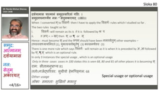 Mr Nanda Mohan Shenoy
CISA CAIIB
<4/16>
दशशयामास चात्मािं समुद्रस्सररतां पनत: ।
समुद्रिचिाच्चैि िलिः * सेतुमकारयत् ।।80।।
When I converted म ्to ववसर्शिः then I have to apply the ववसर्शिः rules which I studied so far .
The two rules taught so far:
i. ववसर्शिः will remain as its is if it is followed by क प
ii. If अच ्+ :+ खि्then र् ् or ष ् or स ्
Hence : must become स ्and the रूपम ्should have been नलस्सेतुम ्other examples –
तपस्स्वाध्यायतनितां (1), यु्तस्सवशभूतेषु (3) कस्समर्शश्च (3)
There is one more rule which says ववसर्शिः will remain as it is when it is preceded by अ ,आ followed
by र् ्,ष ्,स ् which is an optional rule.
In only 3 instances the special usage , which is an optional usage
Only in three cases cases in 100 slokas this is seen 68, 80 and 81 all other places it is becoming स ्
िाम: सीतामनुप्राप्य 81
ततोऽर्जशद्धरिवि: सुग्रीवो हेमवपङ्र्ल: 68
Other usage
लोकािः समस्तािः सुखखनो भवन्तु
Sloka 80
नल:
सेतुम ्
अकाियत्
समुद्र:
आत्मानम ्
दर्शयामास
Special usage or optional usage
 