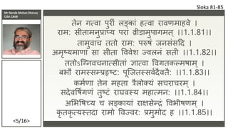 Mr Nanda Mohan Shenoy
CISA CAIIB
<5/16>
तेन र्त्वा पुि ां लङ्काां हत्वा िावणमाहवे ।
िाम: सीतामनुप्राप्य पिाां व्रीडामुपार्मत् ।।1.1.81।।
तामुवाच ततो िाम: परुषां जनसांसदद ।
अमृष्यमाणा सा सीता वववेर् ज्वलनां सती ।।1.1.82।।
ततोऽकननवचनात्सीताां ज्ञात्वा ववर्तकल्मषाम् ।
बभौ िामस्सम्प्प्रहृष्ट: पूकजतस्सवशदैवतै: ।।1.1.83।।
कमशणा तेन महता त्रैलो्यां सचिाचिम् ।
सदेववषशर्णां तुष्टां िाघवस्य महात्मन: ।।1.1.84।।
अभभवषच्य च लङ्कायाां िाक्षसेन्द्रां ववभीषणम् ।
कृ तकृ त्यस्तदा िामो ववज्वि: प्रमुमोद ह ।।1.1.85।।
Sloka 81-85
 