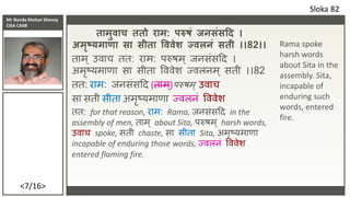Mr Nanda Mohan Shenoy
CISA CAIIB
<7/16>
तामुिाच ततो राम: परुषं जिसंसदद ।
अमृष्यमा ा सा सीता वििेश ज्िलिं सती ।।82।।
ताम ् पवाच तत: िाम: परुषम ् जनसांसदद ।
अमृष्यमाणा सा सीता वववेर् ज्वलनम ् सती ।।82
तत: िाम: जनसांसदद (ताम ्)परुषम् पवाच
सा सती सीता अमृष्यमाणा ज्वलनां वववेर्
तत: for that reason, िाम: Rama, जनसांसदद in the
assembly of men, ताम् about Sita, परुषम् harsh words,
पवाच spoke, सती chaste, सा सीता Sita, अमृष्यमाणा
incapable of enduring those words, ज्वलनां वववेर्
entered flaming fire.
Sloka 82
Rama spoke
harsh words
about Sita in the
assembly. Sita,
incapable of
enduring such
words, entered
fire.
 